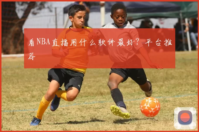 看NBA直播用什么软件最好？平台推荐