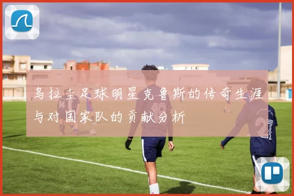 乌拉圭足球明星克鲁斯的传奇生涯与对国家队的贡献分析