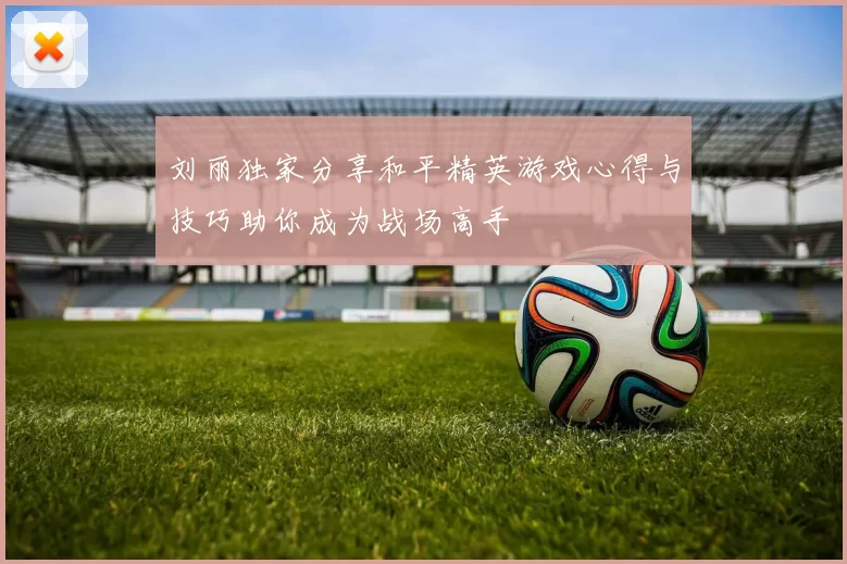 刘丽独家分享和平精英游戏心得与技巧助你成为战场高手