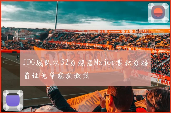 JDG战队以52分稳居Major赛积分榜首位竞争愈发激烈