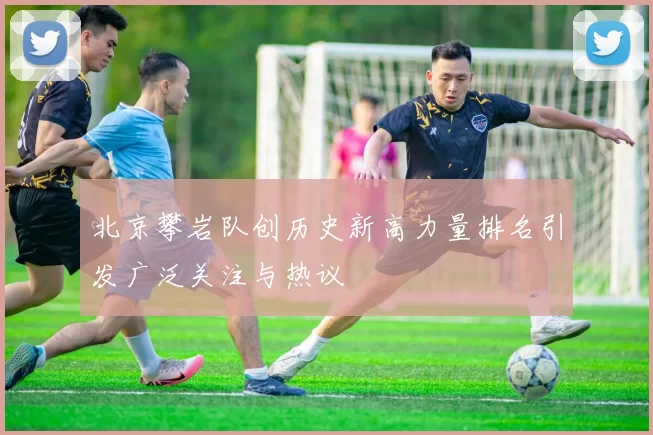 北京攀岩队创历史新高力量排名引发广泛关注与热议