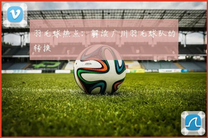 羽毛球热点：解读广州羽毛球队的转换