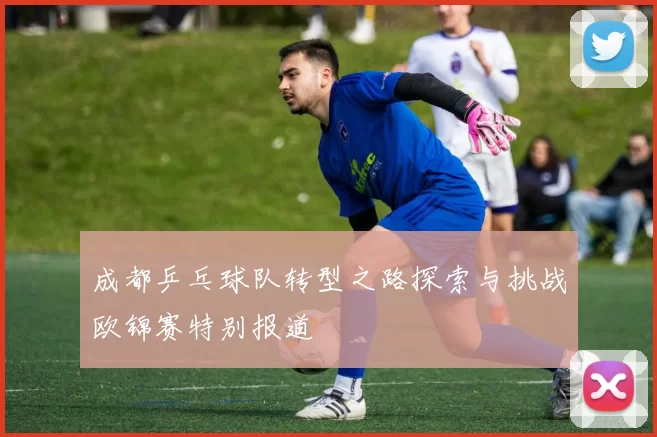 成都乒乓球队转型之路探索与挑战欧锦赛特别报道