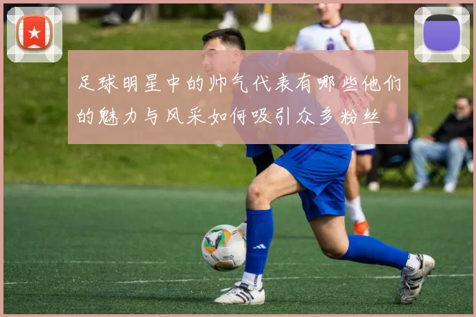 足球明星中的帅气代表有哪些他们的魅力与风采如何吸引众多粉丝