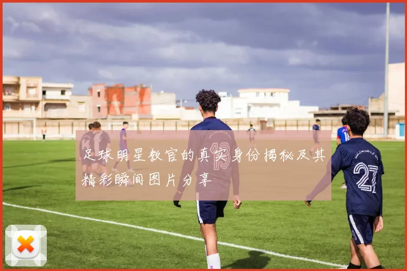 足球明星教官的真实身份揭秘及其精彩瞬间图片分享