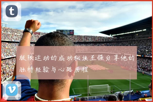 极限运动的成功秘诀王强分享他的独特经验与心路历程