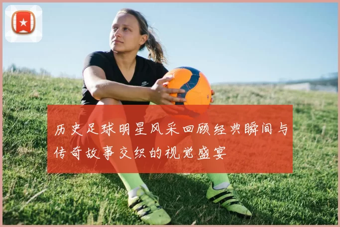 历史足球明星风采回顾经典瞬间与传奇故事交织的视觉盛宴