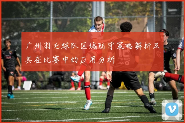 广州羽毛球队区域防守策略解析及其在比赛中的应用分析
