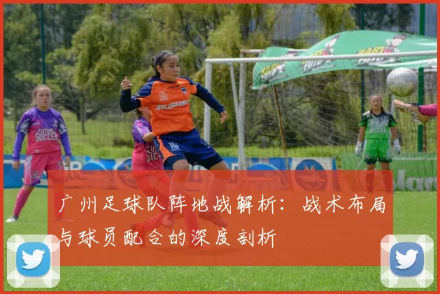 广州足球队阵地战解析：战术布局与球员配合的深度剖析