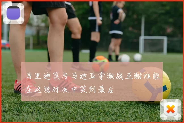 马里迪莫与马迪亚拿激战正酣谁能在这场对决中笑到最后
