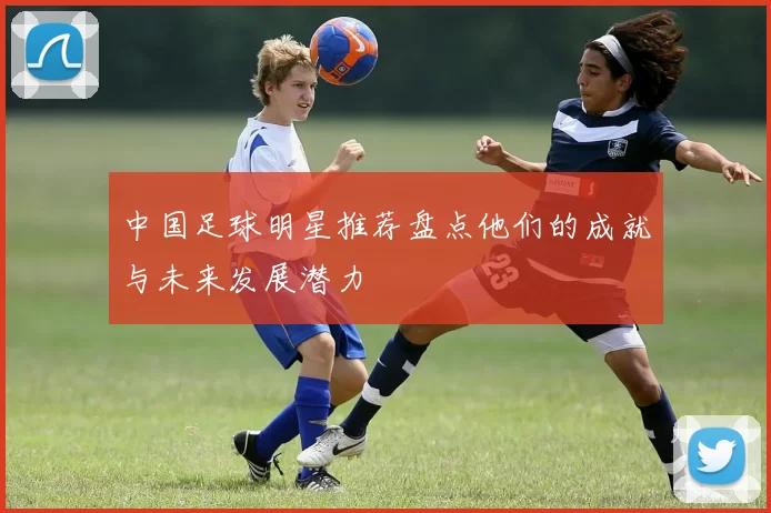 中国足球明星推荐盘点他们的成就与未来发展潜力
