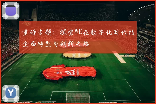 重磅专题：探索WE在数字化时代的全面转型与创新之路