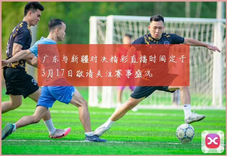 广东与新疆对决精彩直播时间定于3月17日敬请关注赛事盛况