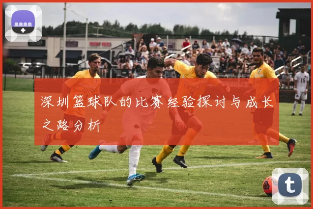 深圳篮球队的比赛经验探讨与成长之路分析
