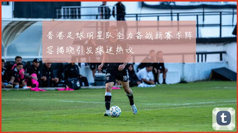 香港足球明星队全力备战新赛季阵容揭晓引发球迷热议