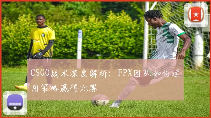 CSGO战术深度解析：FPX团队如何运用策略赢得比赛