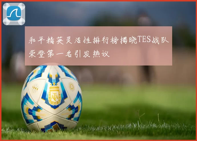 和平精英灵活性排行榜揭晓TES战队荣登第一名引发热议