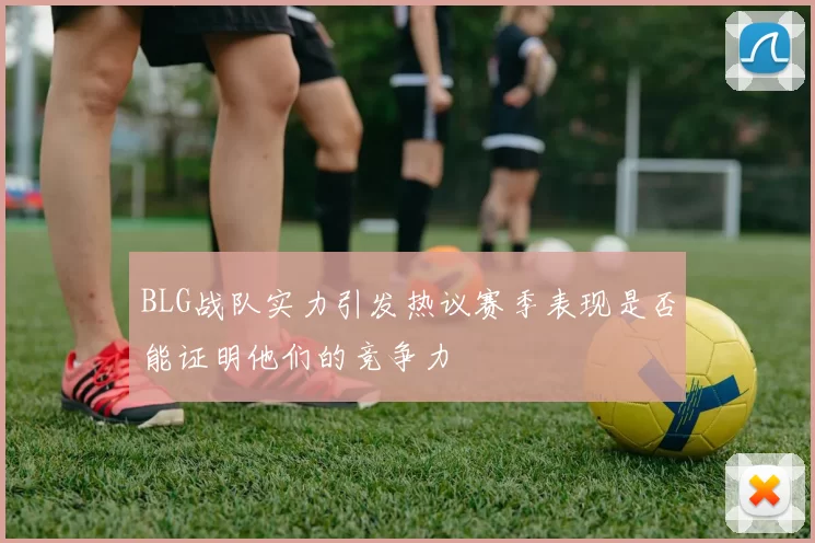 BLG战队实力引发热议赛季表现是否能证明他们的竞争力