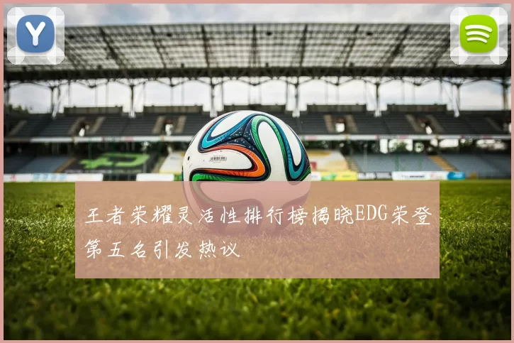 王者荣耀灵活性排行榜揭晓EDG荣登第五名引发热议