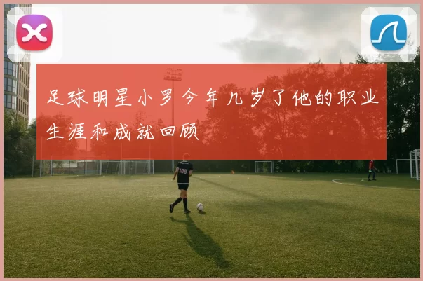 足球明星小罗今年几岁了他的职业生涯和成就回顾