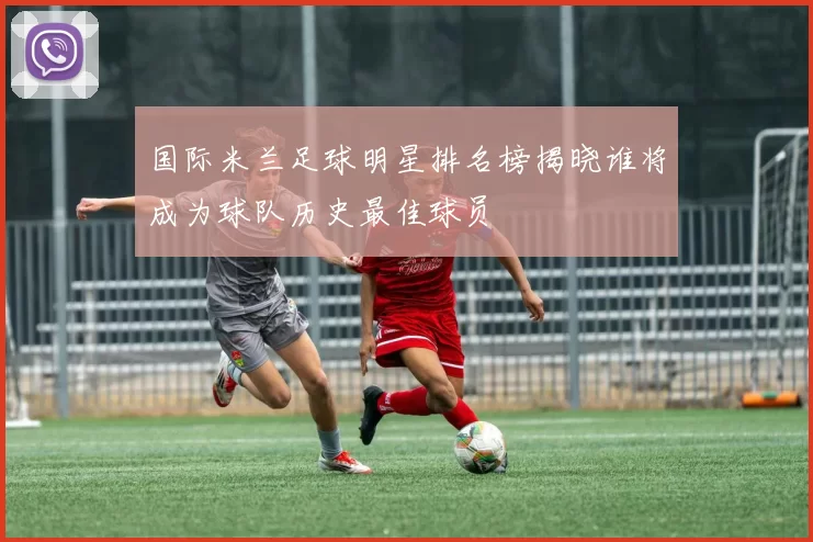 国际米兰足球明星排名榜揭晓谁将成为球队历史最佳球员