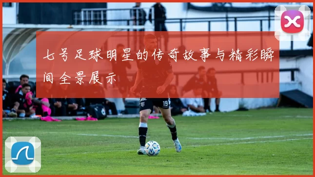 七号足球明星的传奇故事与精彩瞬间全景展示