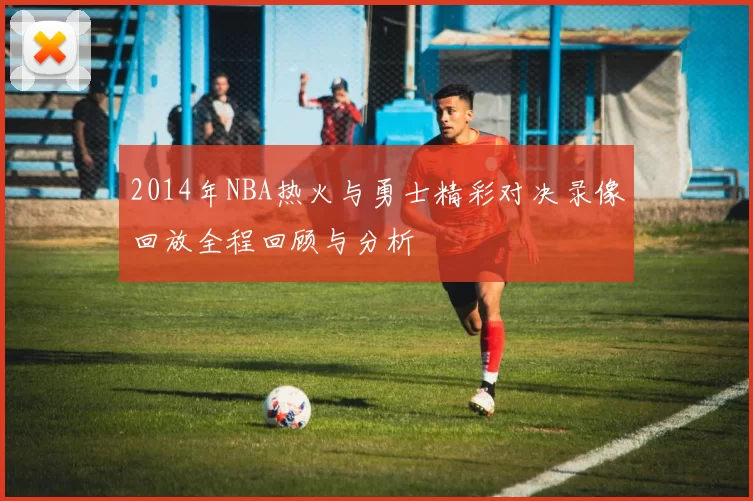 2014年NBA热火与勇士精彩对决录像回放全程回顾与分析