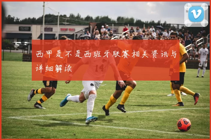 西甲是不是西班牙联赛相关资讯与详细解读