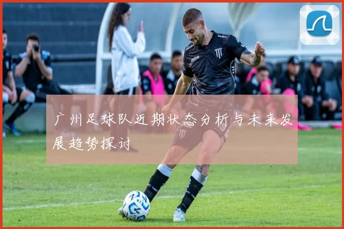 广州足球队近期状态分析与未来发展趋势探讨