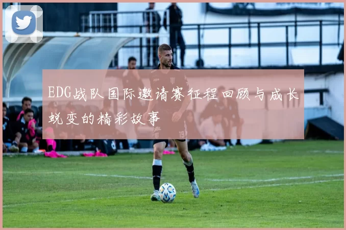 EDG战队国际邀请赛征程回顾与成长蜕变的精彩故事