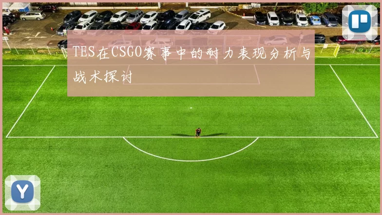 TES在CSGO赛事中的耐力表现分析与战术探讨