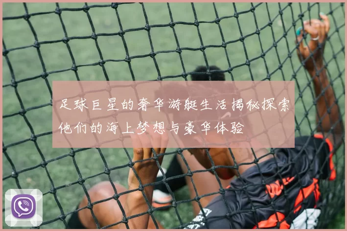 足球巨星的奢华游艇生活揭秘探索他们的海上梦想与豪华体验
