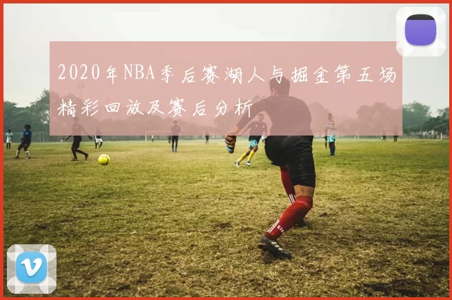 2020年NBA季后赛湖人与掘金第五场精彩回放及赛后分析